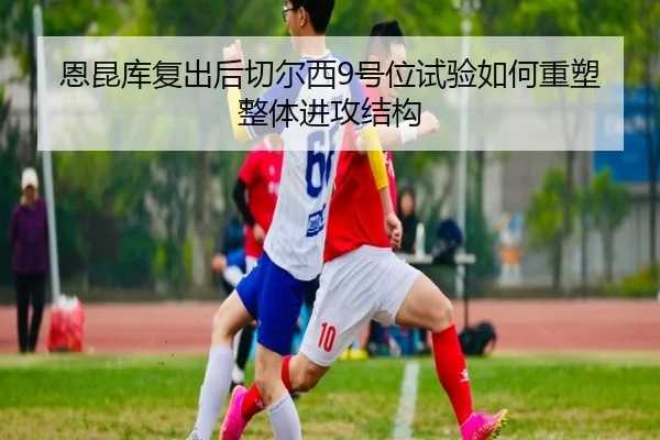 恩昆库复出后切尔西9号位试验如何重塑整体进攻结构