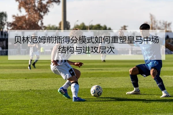 贝林厄姆前插得分模式如何重塑皇马中场结构与进攻层次